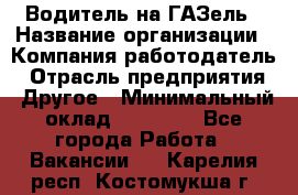 Водитель на ГАЗель › Название организации ­ Компания-работодатель › Отрасль предприятия ­ Другое › Минимальный оклад ­ 25 000 - Все города Работа » Вакансии   . Карелия респ.,Костомукша г.